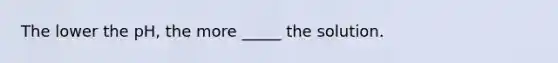 The lower the pH, the more _____ the solution.