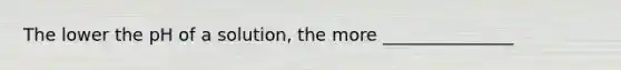 The lower the pH of a solution, the more _______________