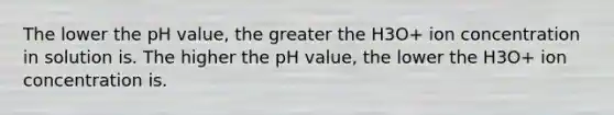 The lower the pH value, the greater the H3O+ ion concentration in solution is. The higher the pH value, the lower the H3O+ ion concentration is.