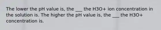 The lower the pH value is, the ___ the H3O+ ion concentration in the solution is. The higher the pH value is, the ___ the H3O+ concentration is.