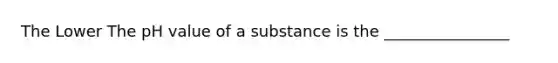 The Lower The pH value of a substance is the ________________