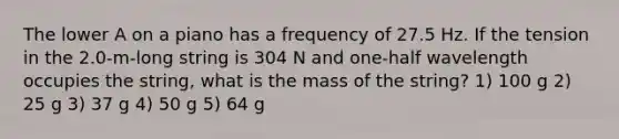 The lower A on a piano has a frequency of 27.5 Hz. If the tension in the 2.0-m-long string is 304 N and one-half wavelength occupies the string, what is the mass of the string? 1) 100 g 2) 25 g 3) 37 g 4) 50 g 5) 64 g