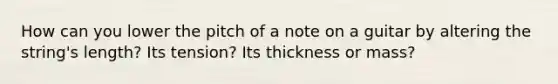 How can you lower the pitch of a note on a guitar by altering the string's length? Its tension? Its thickness or mass?