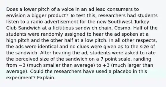 Does a lower pitch of a voice in an ad lead consumers to envision a bigger product? To test this, researchers had students listen to a radio advertisement for the new Southwest Turkey Club Sandwich at a ficititious sandwich chain, Cosmo. Half of the students were randomly assigned to hear the ad spoken at a high pitch and the other half at a low pitch. In all other respects, the ads were identical and no clues were given as to the size of the sandwich. After hearing the ad, students were asked to rate the perceived size of the sandwich on a 7 point scale, randing from −3 (much smaller than average) to +3 (much larger than average). Could the researchers have used a placebo in this experiment? Explain.