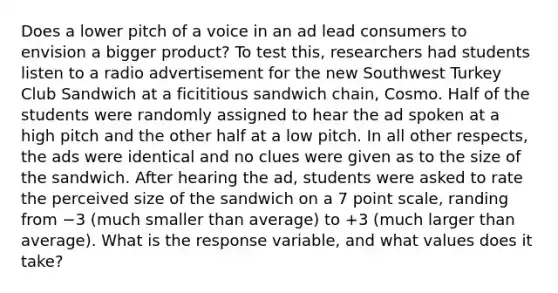 Does a lower pitch of a voice in an ad lead consumers to envision a bigger product? To test this, researchers had students listen to a radio advertisement for the new Southwest Turkey Club Sandwich at a ficititious sandwich chain, Cosmo. Half of the students were randomly assigned to hear the ad spoken at a high pitch and the other half at a low pitch. In all other respects, the ads were identical and no clues were given as to the size of the sandwich. After hearing the ad, students were asked to rate the perceived size of the sandwich on a 7 point scale, randing from −3 (much smaller than average) to +3 (much larger than average). What is the response variable, and what values does it take?