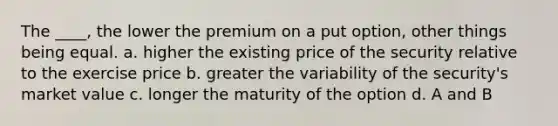 The ____, the lower the premium on a put option, other things being equal. a. higher the existing price of the security relative to the exercise price b. greater the variability of the security's market value c. longer the maturity of the option d. A and B