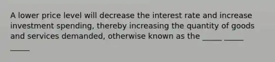 A lower price level will decrease the interest rate and increase investment spending, thereby increasing the quantity of goods and services demanded, otherwise known as the _____ _____ _____