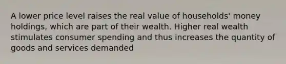 A lower price level raises the real value of households' money holdings, which are part of their wealth. Higher real wealth stimulates consumer spending and thus increases the quantity of goods and services demanded