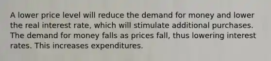 A lower price level will reduce <a href='https://www.questionai.com/knowledge/klIDlybqd8-the-demand-for-money' class='anchor-knowledge'>the demand for money</a> and lower the real interest rate, which will stimulate additional purchases. The demand for money falls as prices fall, thus lowering interest rates. This increases expenditures.