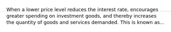 When a lower price level reduces the interest rate, encourages greater spending on investment goods, and thereby increases the quantity of goods and services demanded. This is known as...