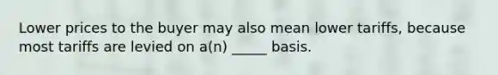 Lower prices to the buyer may also mean lower tariffs, because most tariffs are levied on a(n) _____ basis.