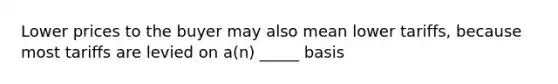 Lower prices to the buyer may also mean lower tariffs, because most tariffs are levied on a(n) _____ basis