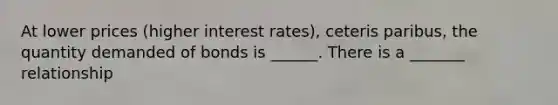 At lower prices (higher interest rates), ceteris paribus, the quantity demanded of bonds is ______. There is a _______ relationship