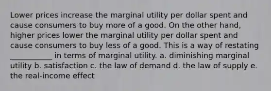 Lower prices increase the marginal utility per dollar spent and cause consumers to buy more of a good. On the other hand, higher prices lower the marginal utility per dollar spent and cause consumers to buy less of a good. This is a way of restating ___________ in terms of marginal utility. a. diminishing marginal utility b. satisfaction c. the law of demand d. the law of supply e. the real-income effect