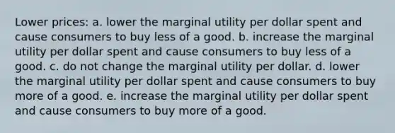 Lower prices: a. lower the marginal utility per dollar spent and cause consumers to buy less of a good. b. increase the marginal utility per dollar spent and cause consumers to buy less of a good. c. do not change the marginal utility per dollar. d. lower the marginal utility per dollar spent and cause consumers to buy more of a good. e. increase the marginal utility per dollar spent and cause consumers to buy more of a good.