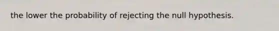 the lower the probability of rejecting the null hypothesis.