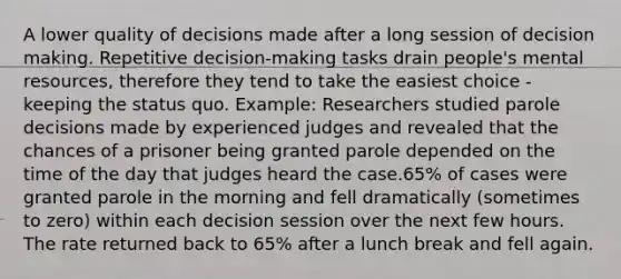 A lower quality of decisions made after a long session of decision making. Repetitive decision-making tasks drain people's mental resources, therefore they tend to take the easiest choice - keeping the status quo. Example: Researchers studied parole decisions made by experienced judges and revealed that the chances of a prisoner being granted parole depended on the time of the day that judges heard the case.65% of cases were granted parole in the morning and fell dramatically (sometimes to zero) within each decision session over the next few hours. The rate returned back to 65% after a lunch break and fell again.