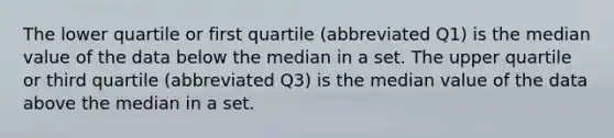 The lower quartile or first quartile (abbreviated Q1) is the median value of the data below the median in a set. The upper quartile or third quartile (abbreviated Q3) is the median value of the data above the median in a set.