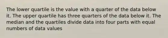 The lower quartile is the value with a quarter of the data below it. The upper quartile has three quarters of the data below it. The median and the quartiles divide data into four parts with equal numbers of data values