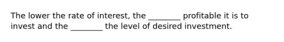 The lower the rate of​ interest, the​ ________ profitable it is to invest and the​ ________ the level of desired investment.