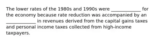 The lower rates of the 1980s and 1990s were _____________ for the economy because rate reduction was accompanied by an _____________ in revenues derived from the capital gains taxes and personal income taxes collected from high-income taxpayers.