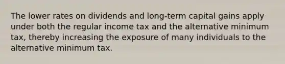 The lower rates on dividends and long-term capital gains apply under both the regular income tax and the alternative minimum tax, thereby increasing the exposure of many individuals to the alternative minimum tax.