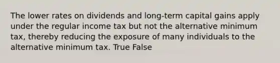 The lower rates on dividends and long-term capital gains apply under the regular income tax but not the alternative minimum tax, thereby reducing the exposure of many individuals to the alternative minimum tax. True False