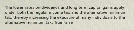 The lower rates on dividends and long-term capital gains apply under both the regular income tax and the alternative minimum tax, thereby increasing the exposure of many individuals to the alternative minimum tax. True False