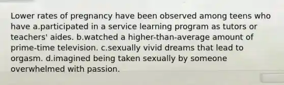 Lower rates of pregnancy have been observed among teens who have a.participated in a service learning program as tutors or teachers' aides. b.watched a higher-than-average amount of prime-time television. c.sexually vivid dreams that lead to orgasm. d.imagined being taken sexually by someone overwhelmed with passion.