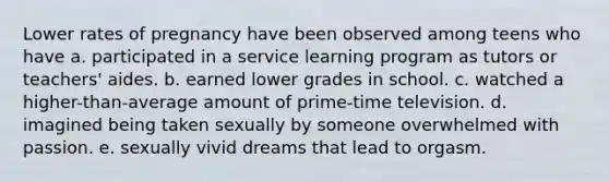 Lower rates of pregnancy have been observed among teens who have a. participated in a service learning program as tutors or teachers' aides. b. earned lower grades in school. c. watched a higher-than-average amount of prime-time television. d. imagined being taken sexually by someone overwhelmed with passion. e. sexually vivid dreams that lead to orgasm.