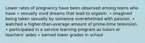 Lower rates of pregnancy have been observed among teens who have ∙ sexually vivid dreams that lead to orgasm. ∙ imagined being taken sexually by someone overwhelmed with passion. ∙ watched a higher-than-average amount of prime-time television. ∙ participated in a service learning program as tutors or teachers' aides ∙ earned lower grades in school