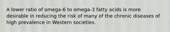 A lower ratio of omega-6 to omega-3 fatty acids is more desirable in reducing the risk of many of the chronic diseases of high prevalence in Western societies.