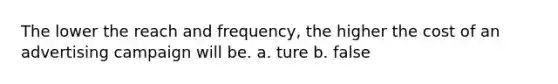 The lower the reach and frequency, the higher the cost of an advertising campaign will be. a. ture b. false