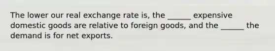 The lower our real exchange rate is, the ______ expensive domestic goods are relative to foreign goods, and the ______ the demand is for net exports.