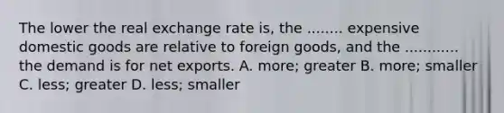 The lower the real exchange rate is, the ........ expensive domestic goods are relative to foreign goods, and the ............ the demand is for net exports. A. more; greater B. more; smaller C. less; greater D. less; smaller