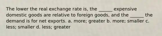 The lower the real exchange rate is, the ______ expensive domestic goods are relative to foreign goods, and the ______ the demand is for net exports. a. more; greater b. more; smaller c. less; smaller d. less; greater