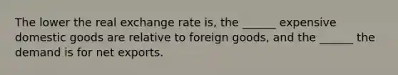 The lower the real exchange rate is, the ______ expensive domestic goods are relative to foreign goods, and the ______ the demand is for net exports.