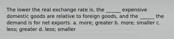 The lower the real exchange rate is, the ______ expensive domestic goods are relative to foreign goods, and the ______ the demand is for net exports. a. more; greater b. more; smaller c. less; greater d. less; smaller