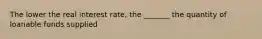 The lower the real interest rate, the _______ the quantity of loanable funds supplied