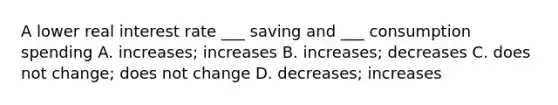 A lower real interest rate ___ saving and ___ consumption spending A. increases; increases B. increases; decreases C. does not change; does not change D. decreases; increases