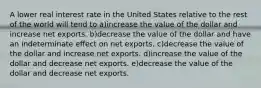 A lower real interest rate in the United States relative to the rest of the world will tend to a)increase the value of the dollar and increase net exports. b)decrease the value of the dollar and have an indeterminate effect on net exports. c)decrease the value of the dollar and increase net exports. d)increase the value of the dollar and decrease net exports. e)decrease the value of the dollar and decrease net exports.