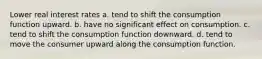 Lower real interest rates a. tend to shift the consumption function upward. b. have no significant effect on consumption. c. tend to shift the consumption function downward. d. tend to move the consumer upward along the consumption function.