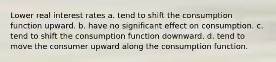 Lower real interest rates a. tend to shift the consumption function upward. b. have no significant effect on consumption. c. tend to shift the consumption function downward. d. tend to move the consumer upward along the consumption function.