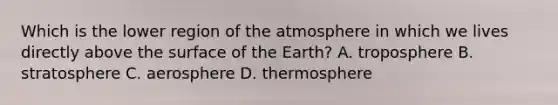 Which is the lower region of the atmosphere in which we lives directly above the surface of the Earth? A. troposphere B. stratosphere C. aerosphere D. thermosphere