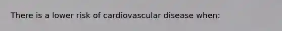 There is a lower risk of cardiovascular disease when: