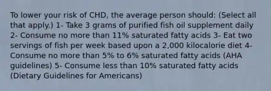 To lower your risk of CHD, the average person should: (Select all that apply.) 1- Take 3 grams of purified fish oil supplement daily 2- Consume no more than 11% saturated fatty acids 3- Eat two servings of fish per week based upon a 2,000 kilocalorie diet 4- Consume no more than 5% to 6% saturated fatty acids (AHA guidelines) 5- Consume less than 10% saturated fatty acids (Dietary Guidelines for Americans)