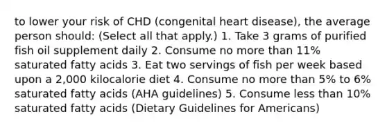 to lower your risk of CHD (congenital heart disease), the average person should: (Select all that apply.) 1. Take 3 grams of purified fish oil supplement daily 2. Consume no more than 11% saturated fatty acids 3. Eat two servings of fish per week based upon a 2,000 kilocalorie diet 4. Consume no more than 5% to 6% saturated fatty acids (AHA guidelines) 5. Consume less than 10% saturated fatty acids (Dietary Guidelines for Americans)