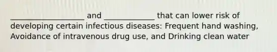 ___________________ and _____________ that can lower risk of developing certain infectious diseases: Frequent hand washing, Avoidance of intravenous drug use, and Drinking clean water