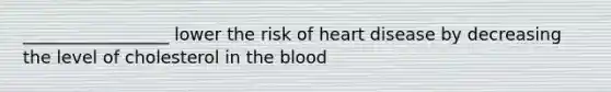 _________________ lower the risk of heart disease by decreasing the level of cholesterol in the blood