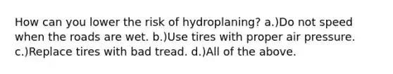 How can you lower the risk of hydroplaning? a.)Do not speed when the roads are wet. b.)Use tires with proper air pressure. c.)Replace tires with bad tread. d.)All of the above.